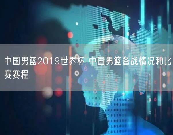 中国男篮2019世界杯 中国男篮备战情况和比赛赛程