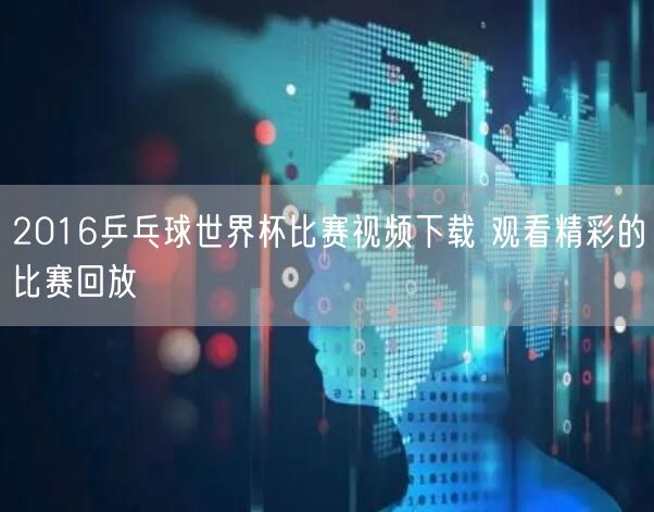 2016乒乓球世界杯比赛视频下载 观看精彩的比赛回放