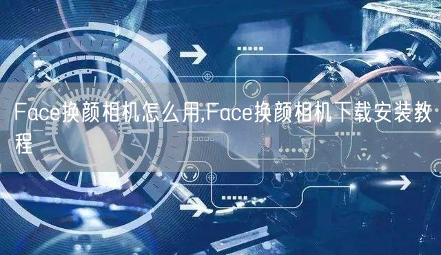 Face换颜相机怎么用,Face换颜相机下载安装教程