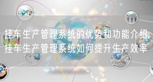 挂车生产管理系统的优势和功能介绍,挂车生产管理系统如何提升生产效率