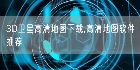 3D卫星高清地图下载,高清地图软件推荐