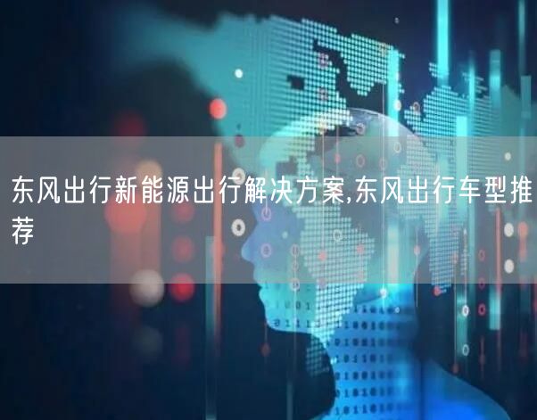 东风出行新能源出行解决方案,东风出行车型推荐