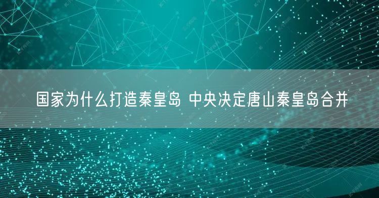 国家为什么打造秦皇岛 中央决定唐山秦皇岛合并