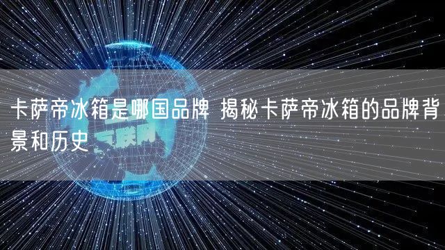 卡萨帝冰箱是哪国品牌 揭秘卡萨帝冰箱的品牌背景和历史