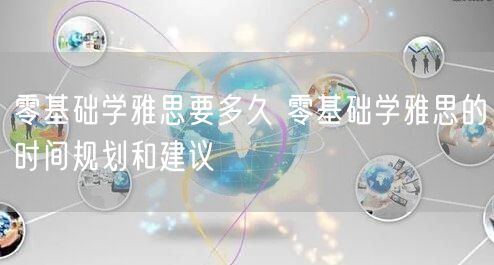 零基础学雅思要多久 零基础学雅思的时间规划和建议