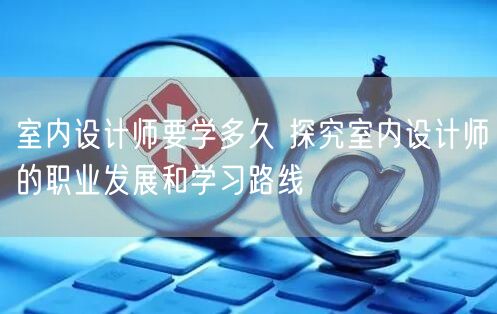 室内设计师要学多久 探究室内设计师的职业发展和学习路线