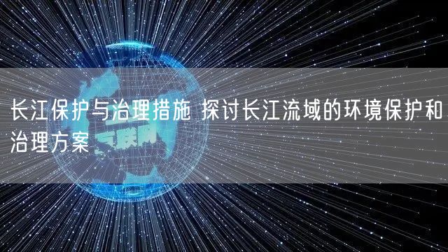 长江保护与治理措施 探讨长江流域的环境保护和治理方案