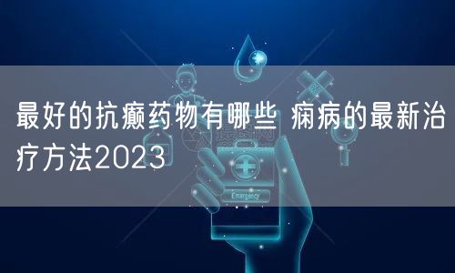 最好的抗癫药物有哪些 痫病的最新治疗方法2023