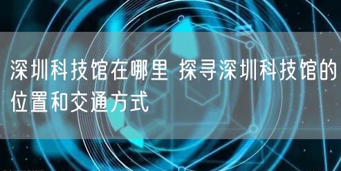 深圳科技馆在哪里 探寻深圳科技馆的位置和交通方式