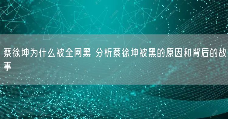 蔡徐坤为什么被全网黑 分析蔡徐坤被黑的原因和背后的故事