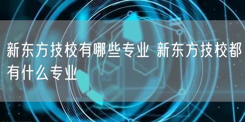 新东方技校有哪些专业 新东方技校都有什么专业