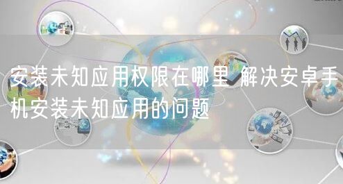 安装未知应用权限在哪里 解决安卓手机安装未知应用的问题