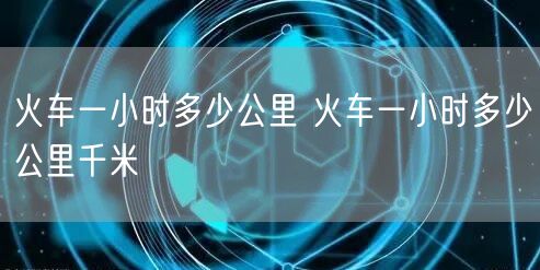 火车一小时多少公里 火车一小时多少公里千米