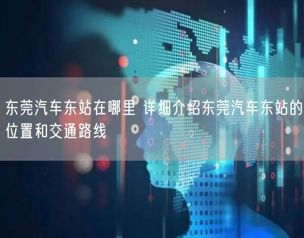 东莞汽车东站在哪里 详细介绍东莞汽车东站的位置和交通路线