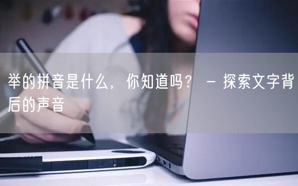 举的拼音是什么，你知道吗？ - 探索文字背后的声音