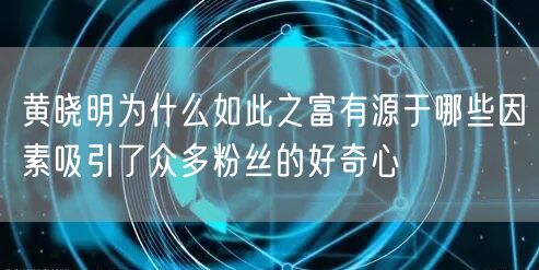 黄晓明为什么如此之富有源于哪些因素吸引了众多粉丝的好奇心