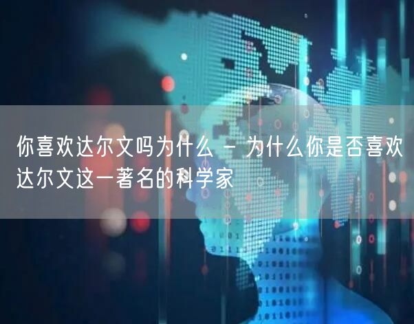 你喜欢达尔文吗为什么 - 为什么你是否喜欢达尔文这一著名的科学家