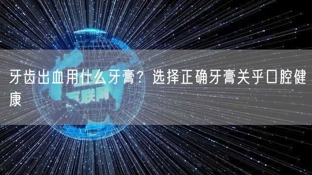 牙齿出血用什么牙膏？选择正确牙膏关乎口腔健康