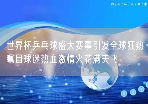 世界杯乒乓球盛大赛事引发全球狂热瞩目球迷热血激情火花满天飞