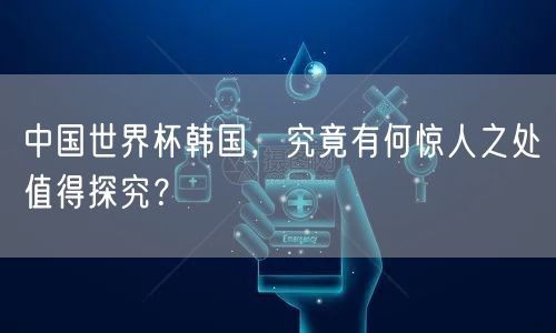 中国世界杯韩国，究竟有何惊人之处值得探究？