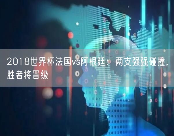 2018世界杯法国vs阿根廷：两支强强碰撞，胜者将晋级