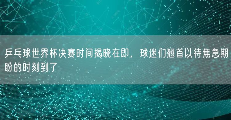 乒乓球世界杯决赛时间揭晓在即，球迷们翘首以待焦急期盼的时刻到了