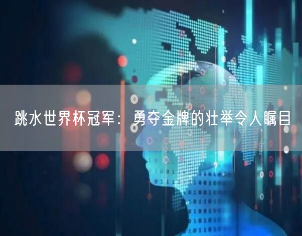 跳水世界杯冠军：勇夺金牌的壮举令人瞩目