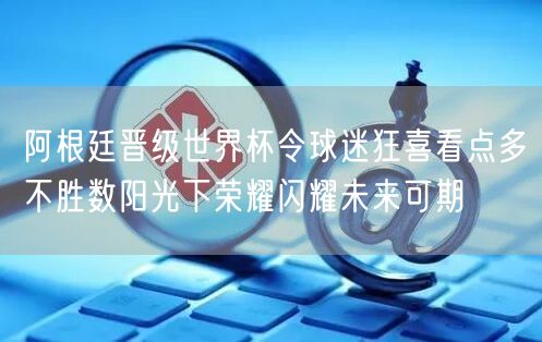 阿根廷晋级世界杯令球迷狂喜看点多不胜数阳光下荣耀闪耀未来可期