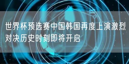 世界杯预选赛中国韩国再度上演激烈对决历史时刻即将开启