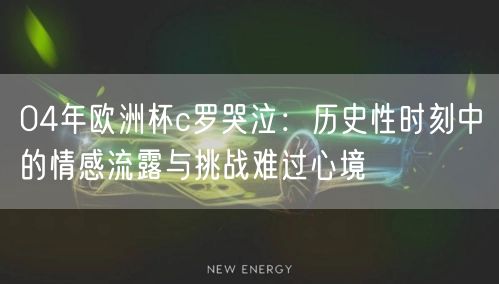 04年欧洲杯c罗哭泣：历史性时刻中的情感流露与挑战难过心境