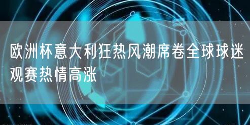 欧洲杯意大利狂热风潮席卷全球球迷观赛热情高涨