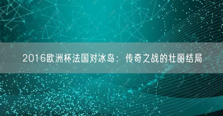 2016欧洲杯法国对冰岛：传奇之战的壮丽结局