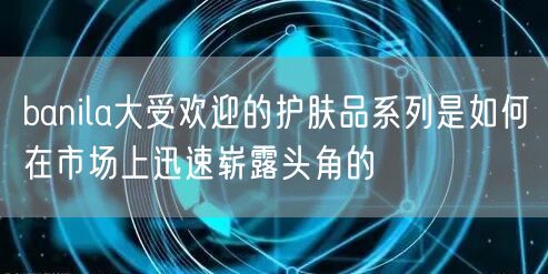 banila大受欢迎的护肤品系列是如何在市场上迅速崭露头角的