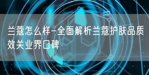 兰蔻怎么样-全面解析兰蔻护肤品质效关业界口碑