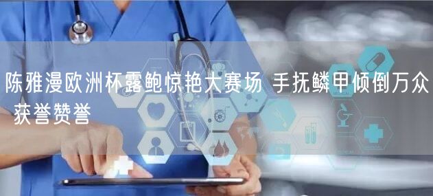 陈雅漫欧洲杯露鲍惊艳大赛场 手抚鳞甲倾倒万众 获誉赞誉