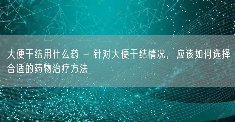 大便干结用什么药 - 针对大便干结情况，应该如何选择合适的药物治疗方法