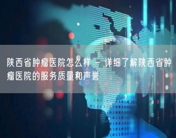 陕西省肿瘤医院怎么样 - 详细了解陕西省肿瘤医院的服务质量和声誉