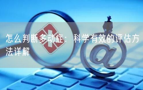 怎么判断多动症：科学有效的评估方法详解