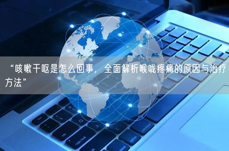 “咳嗽干呕是怎么回事，全面解析喉咙疼痛的原因与治疗方法”