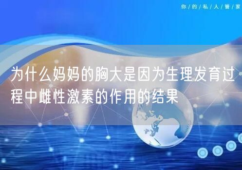 为什么妈妈的胸大是因为生理发育过程中雌性激素的作用的结果