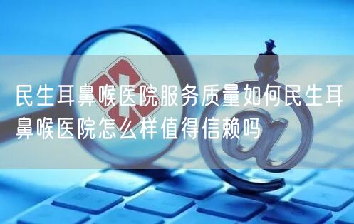 民生耳鼻喉医院服务质量如何民生耳鼻喉医院怎么样值得信赖吗