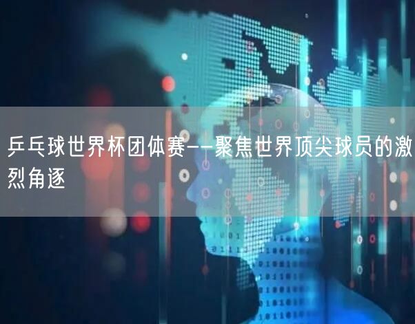 乒乓球世界杯团体赛--聚焦世界顶尖球员的激烈角逐
