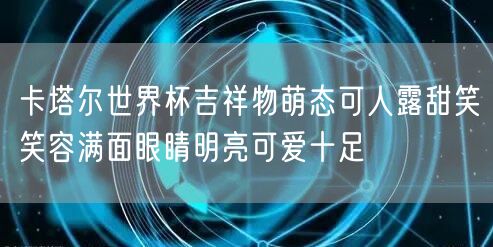 卡塔尔世界杯吉祥物萌态可人露甜笑笑容满面眼睛明亮可爱十足