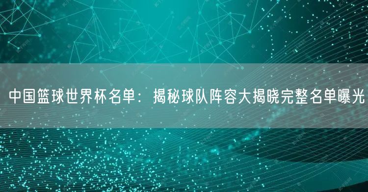 中国篮球世界杯名单：揭秘球队阵容大揭晓完整名单曝光