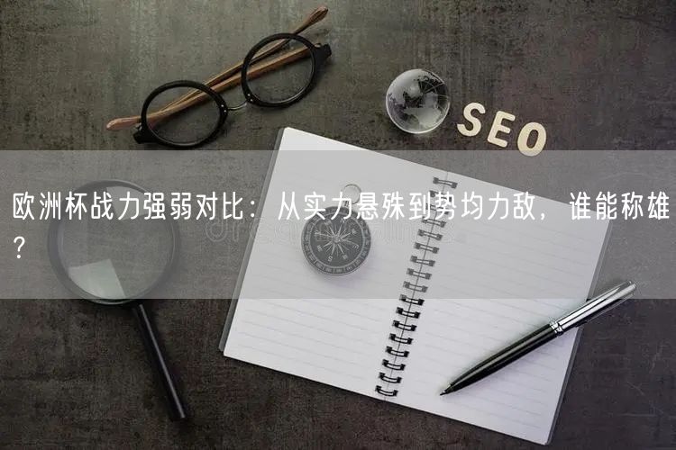 欧洲杯战力强弱对比：从实力悬殊到势均力敌，谁能称雄？