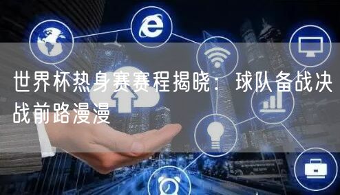 世界杯热身赛赛程揭晓：球队备战决战前路漫漫