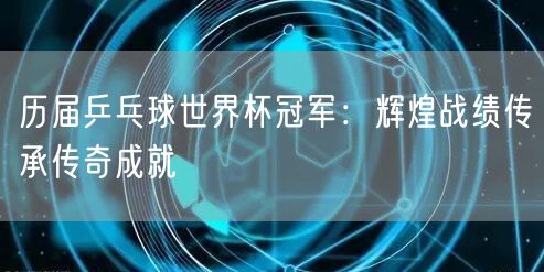 历届乒乓球世界杯冠军：辉煌战绩传承传奇成就