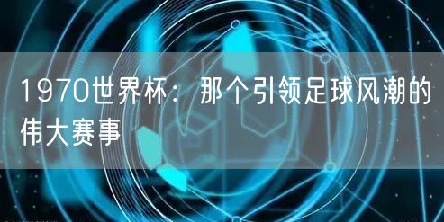 1970世界杯：那个引领足球风潮的伟大赛事