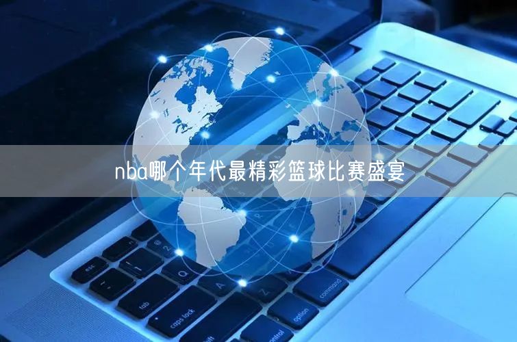 nba哪个年代最精彩篮球比赛盛宴