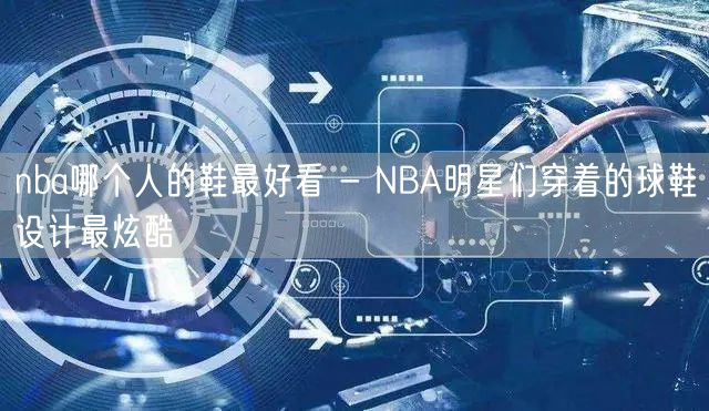 nba哪个人的鞋最好看 - NBA明星们穿着的球鞋设计最炫酷